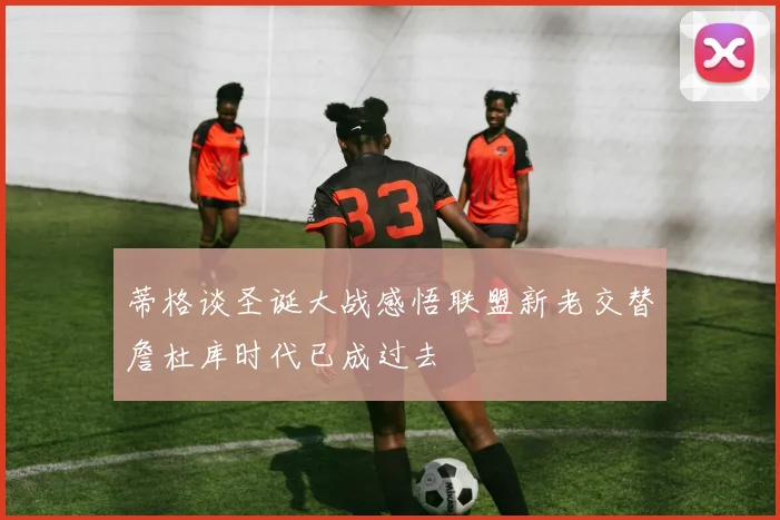 蒂格谈圣诞大战感悟联盟新老交替詹杜库时代已成过去