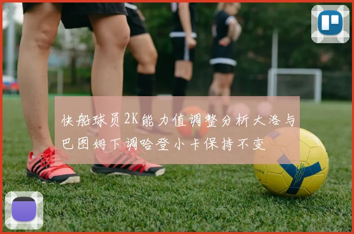 快船球员2K能力值调整分析大洛与巴图姆下调哈登小卡保持不变