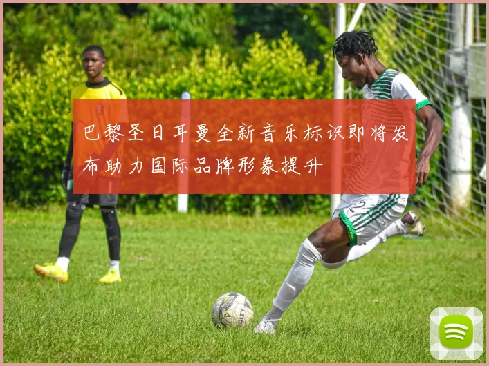 巴黎圣日耳曼全新音乐标识即将发布助力国际品牌形象提升