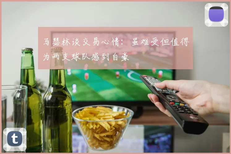 马瑟林谈交易心情：虽难受但值得为两支球队感到自豪