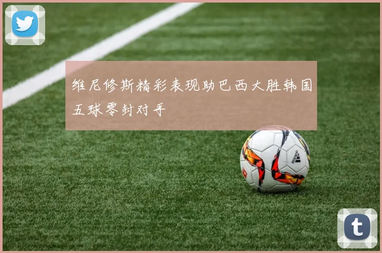 维尼修斯精彩表现助巴西大胜韩国五球零封对手