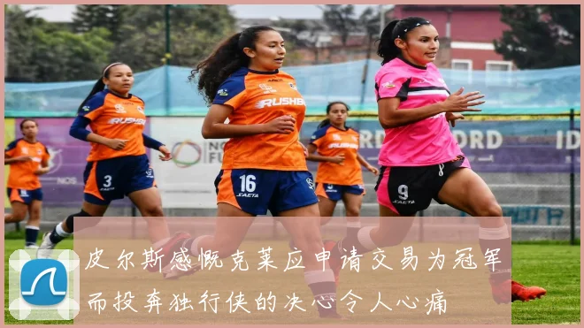 皮尔斯感慨克莱应申请交易为冠军而投奔独行侠的决心令人心痛