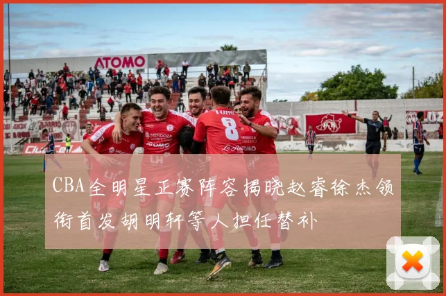 CBA全明星正赛阵容揭晓赵睿徐杰领衔首发胡明轩等人担任替补