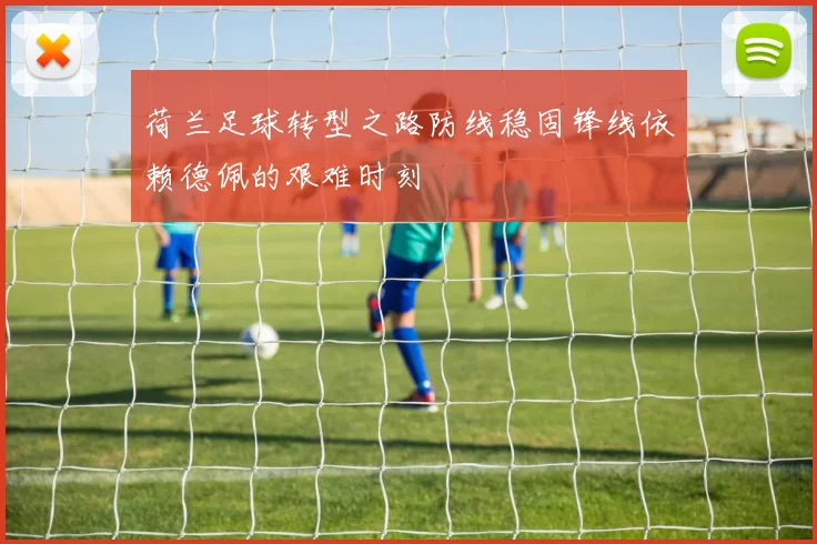 荷兰足球转型之路防线稳固锋线依赖德佩的艰难时刻