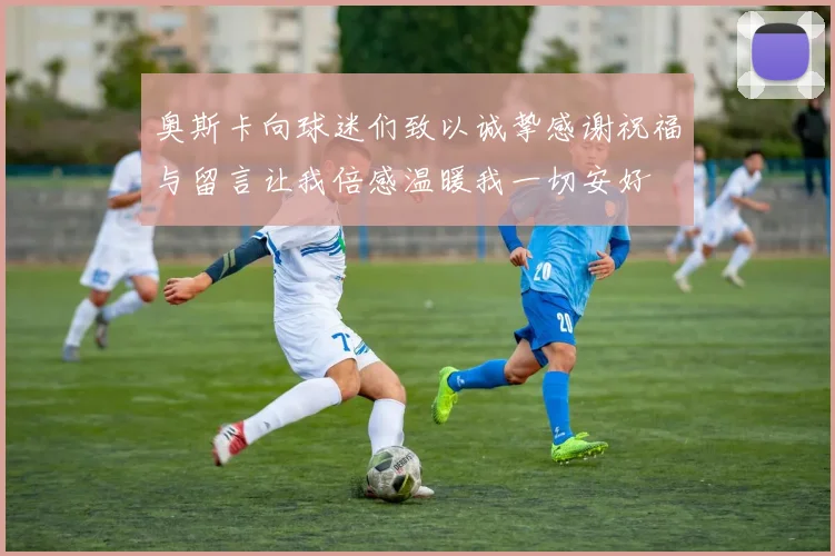 奥斯卡向球迷们致以诚挚感谢祝福与留言让我倍感温暖我一切安好