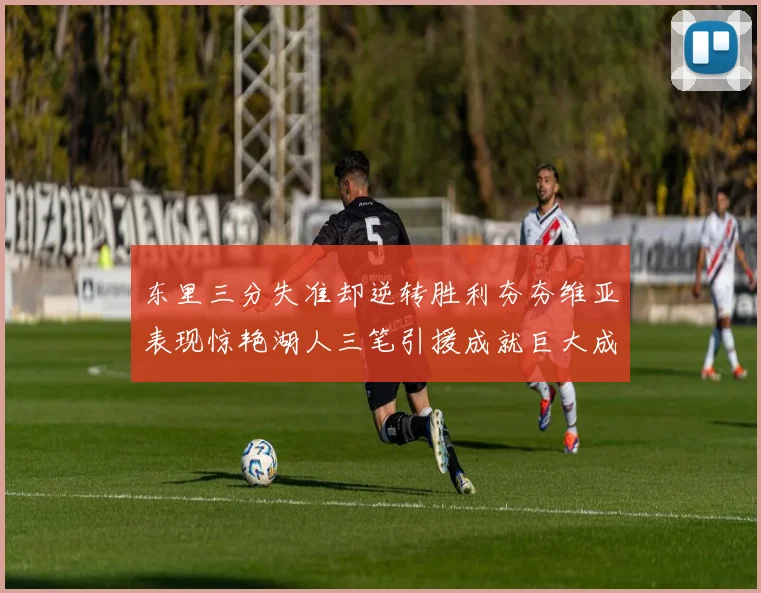 东里三分失准却逆转胜利夯夯维亚表现惊艳湖人三笔引援成就巨大成功