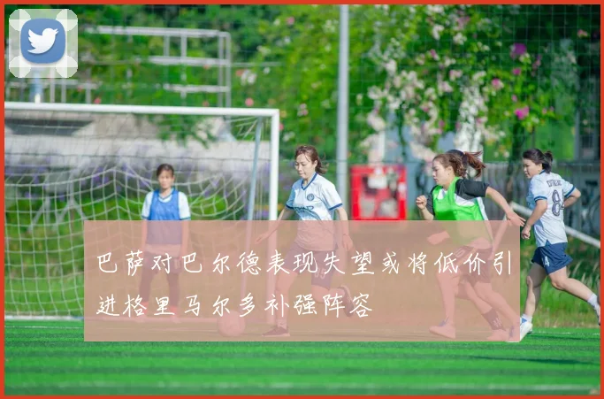 巴萨对巴尔德表现失望或将低价引进格里马尔多补强阵容