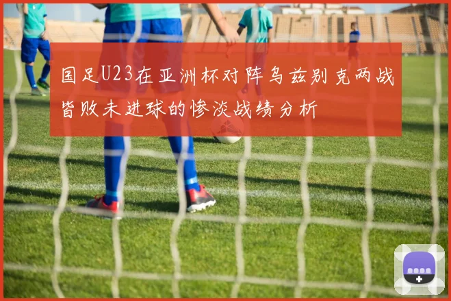 国足U23在亚洲杯对阵乌兹别克两战皆败未进球的惨淡战绩分析