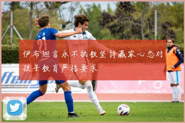 伊布坦言永不执教坚持赢家心态对孩子教育严格要求