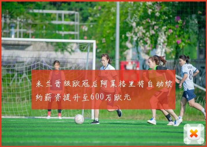 米兰晋级欧冠后阿莱格里将自动续约薪资提升至600万欧元