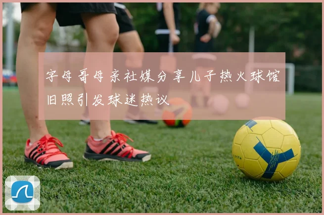 字母哥母亲社媒分享儿子热火球馆旧照引发球迷热议