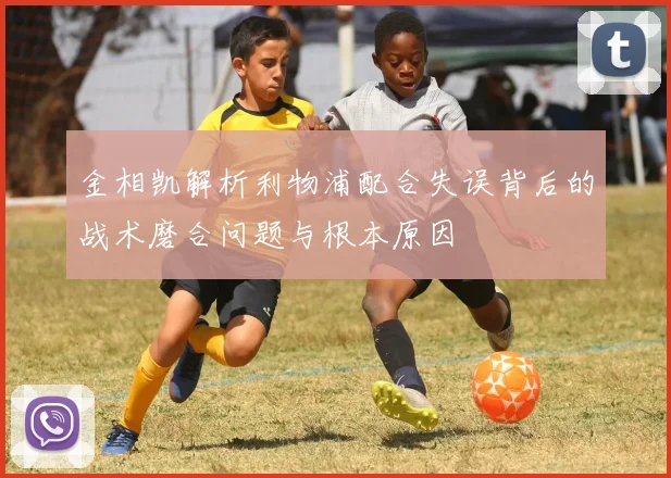 金相凯解析利物浦配合失误背后的战术磨合问题与根本原因