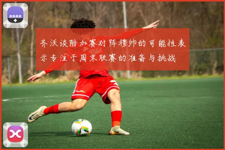 齐沃谈附加赛对阵穆帅的可能性表示专注于周末联赛的准备与挑战