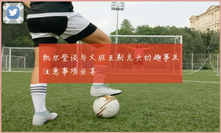 凯尔登谈与文班互剃光头的趣事及注意事项分享