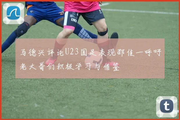 马德兴评论U23国足表现邵佳一呼吁老大哥们积极学习与借鉴