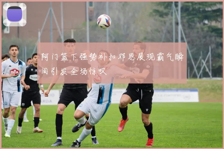 阿门篮下强势补扣邓恩展现霸气瞬间引发全场惊叹