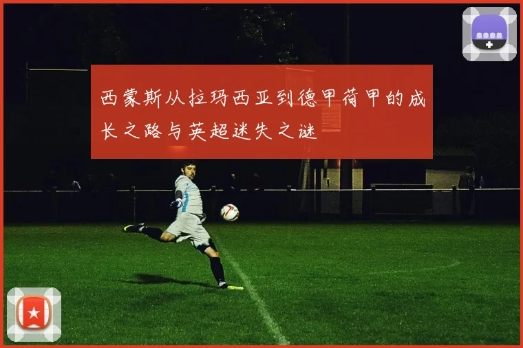 西蒙斯从拉玛西亚到德甲荷甲的成长之路与英超迷失之谜