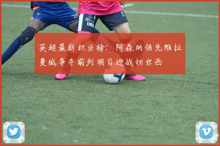 英超最新积分榜：阿森纳领先维拉曼城争夺前列明日迎战切尔西