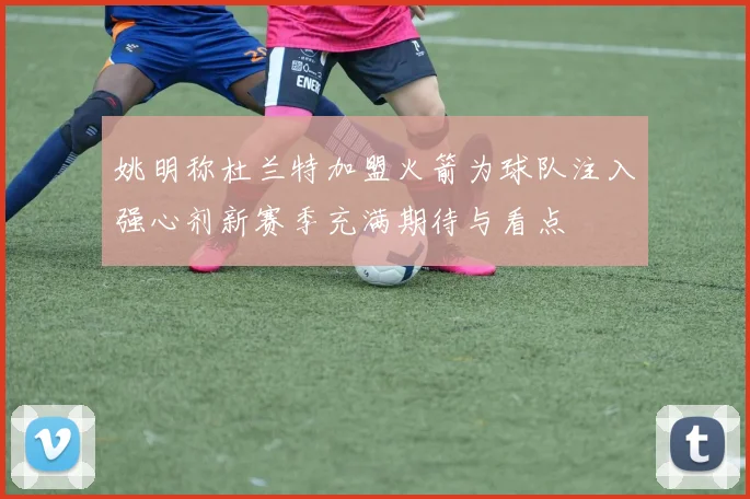 姚明称杜兰特加盟火箭为球队注入强心剂新赛季充满期待与看点