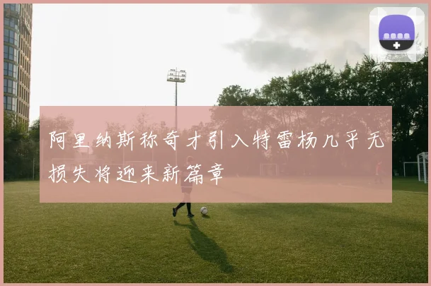 阿里纳斯称奇才引入特雷杨几乎无损失将迎来新篇章