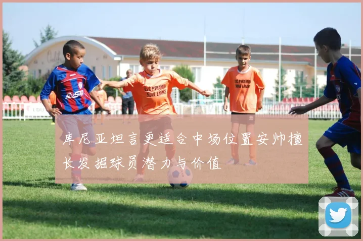 库尼亚坦言更适合中场位置安帅擅长发掘球员潜力与价值
