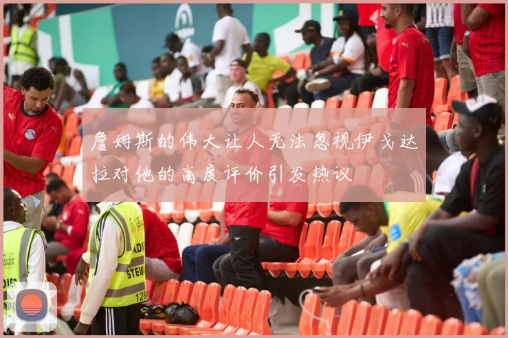 詹姆斯的伟大让人无法忽视伊戈达拉对他的高度评价引发热议