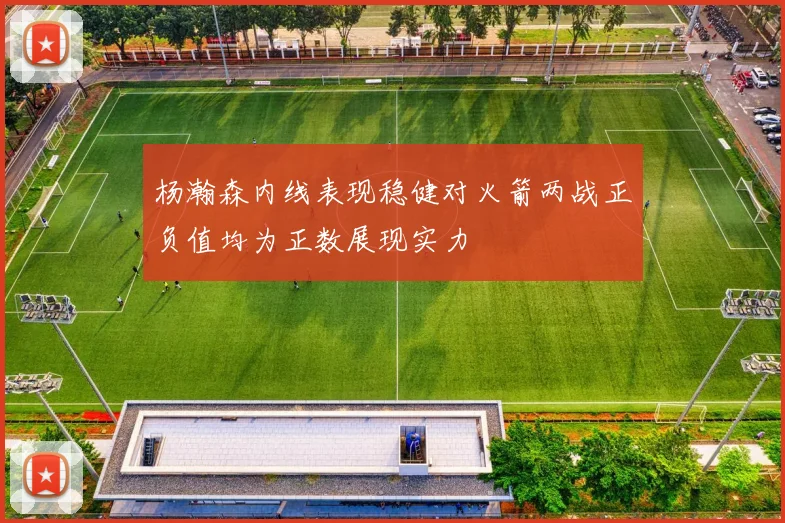 杨瀚森内线表现稳健对火箭两战正负值均为正数展现实力