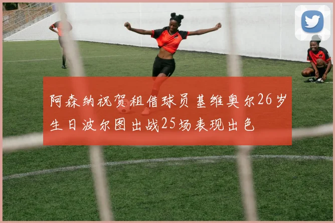 阿森纳祝贺租借球员基维奥尔26岁生日波尔图出战25场表现出色