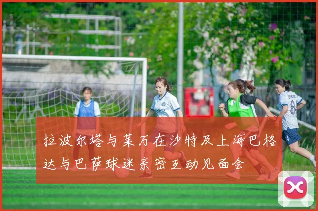 拉波尔塔与莱万在沙特及上海巴格达与巴萨球迷亲密互动见面会