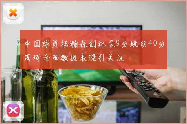中国球员杨瀚森创纪录9分姚明40分周琦全面数据表现引关注