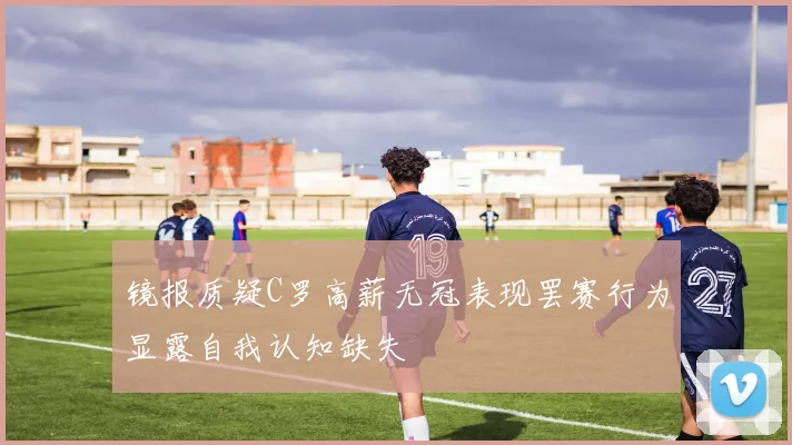 镜报质疑C罗高薪无冠表现罢赛行为显露自我认知缺失