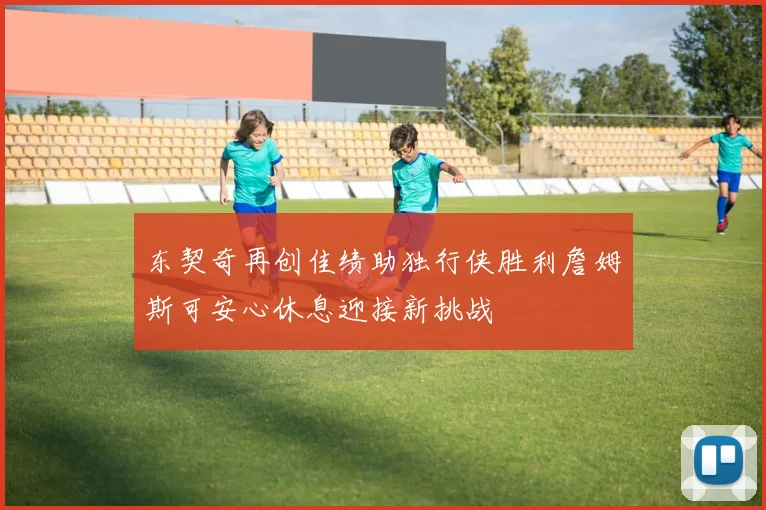 东契奇再创佳绩助独行侠胜利詹姆斯可安心休息迎接新挑战