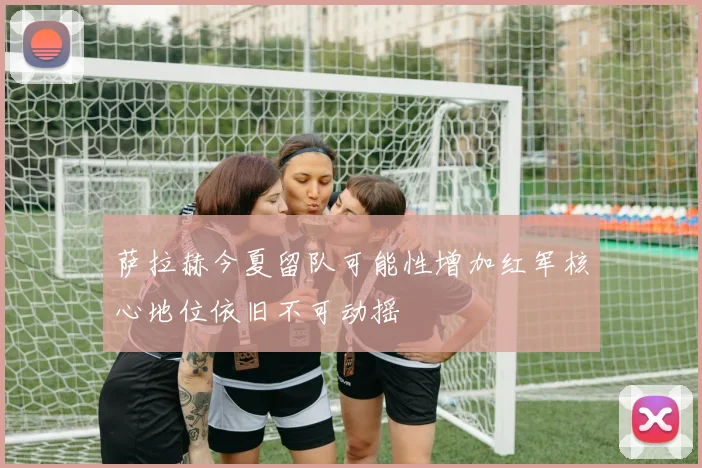 萨拉赫今夏留队可能性增加红军核心地位依旧不可动摇