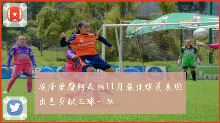 埃泽荣膺阿森纳11月最佳球员表现出色贡献三球一助