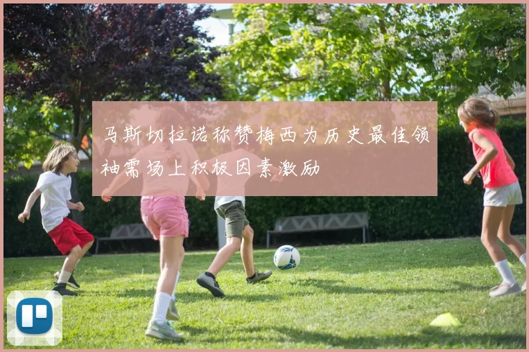 马斯切拉诺称赞梅西为历史最佳领袖需场上积极因素激励