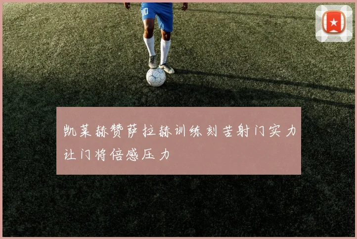 凯莱赫赞萨拉赫训练刻苦射门实力让门将倍感压力