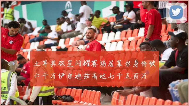 土耳其双星闪耀赛场居莱尔身价破六千万伊尔迪兹高达七千五百万